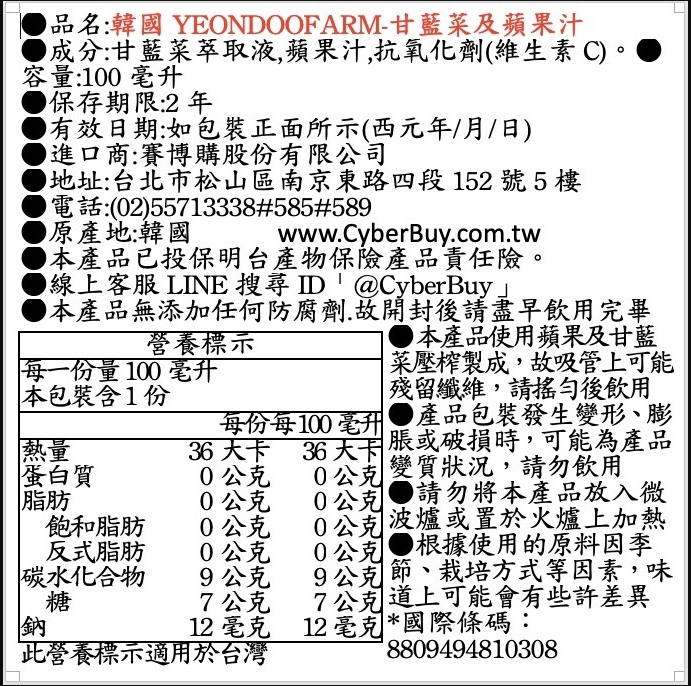 品名:韓國YEONDOOFARM-甘藍菜及蘋果汁，成分:甘藍菜萃取液,蘋果汁,抗氧化劑(維生素C)。容量:100毫升，保存期限:2年，有效日期:如包裝正面所示(西元年/月/日)，▶進口商:賽博購股份有限公司，地址:台北市松山區南京東路四段152號5樓