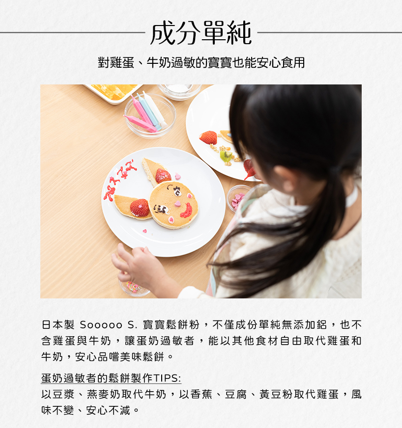 成分單純，對雞蛋、牛奶過敏的寶寶也能安心食用，日本製 Sooooo S. 寶寶鬆餅粉,不僅成份單純無添加鋁,也不，含雞蛋與牛奶,讓蛋奶過敏者,能以其他食材自由取代雞蛋和，牛奶,安心品嚐美味鬆餅。蛋奶過敏者的鬆餅製作TIPS:以豆漿、燕麥奶取代牛奶,以
