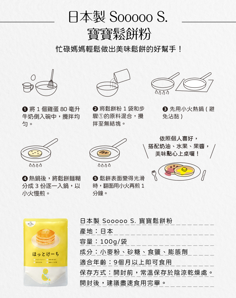 日本製 Soocoo S.寶寶鬆餅粉，忙碌媽媽輕鬆做出美味鬆餅的好幫手!● 將 1 個雞蛋 80 毫升，牛奶倒入碗中,攪拌均，● 將鬆餅粉1 袋和步，驟①的原料混合,攪，拌至無結塊。● 先用小火熱鍋(避，免沾黏)，● 熱鍋後,將鬆餅麵糊，分成3份逐一