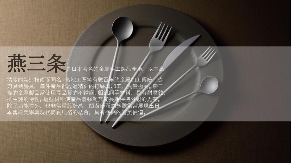 燕三条，是日本著名的金屬手工製品產地,以其高，精度的製造技術而聞名。當地工匠擁有數百年的金屬加工傳統,從，刀具到餐具,每件產品都經過精細的打磨與加工,質量極高。燕三，條的金屬製品常使用高品質的不銹鋼、鉬釩鋼等材料,具有耐腐蝕、抗生鏽的特性。這些材料使
