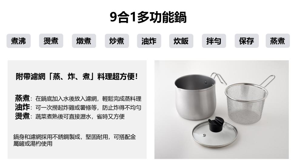 9合1多功能鍋，煮沸 燙煮 燉煮，油炸 炊飯，附帶濾網蒸、炸、煮料理超方便!蒸煮:在鍋底加入水後放入濾網,輕鬆完成蒸料理，油炸:可一次撈起炸雞或薯條等,防止炸得不均勻，燙煮:蔬菜煮熟後可直接瀝水,省時又方便，鍋身和濾網採用不銹鋼製成,堅固耐用,可搭配
