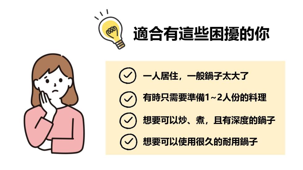 適合有這些困擾的你，一人居住,一般鍋子太大了，有時只需要準備1~2人份的料理，想要可以炒、煮,且有深度的鍋子，想要可以使用很久的耐用鍋子。