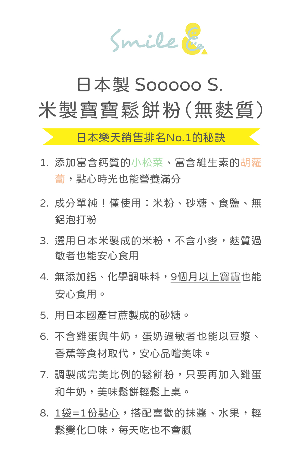 日本製 Sooo00 S.米製寶寶鬆餅粉(無麩質)，日本樂天銷售排名No.1的秘訣，1.添加富含鈣質的小松菜、富含維生素的胡蘿，蔔,點心時光也能營養滿分，2. 成分單純!僅使用:米粉、砂糖、食鹽、無，鋁泡打粉，3. 選用日本米製成的米粉,不含小麥,麩