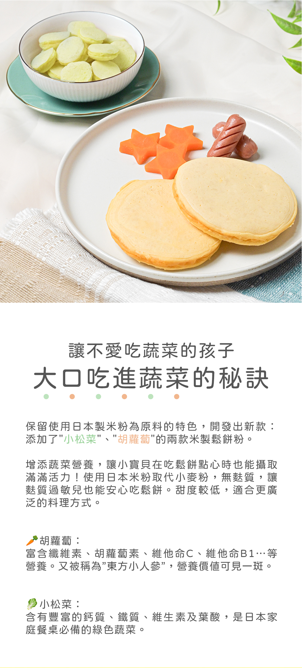 讓不愛吃蔬菜的孩子，大口吃進蔬菜的秘訣，保留使用日本製米粉為原料的特色,開發出新款:添加了小松菜、胡蘿蔔的兩款米製鬆餅粉。增添蔬菜營養,讓小寶貝在吃鬆餅點心時也能攝取，滿滿活力!使用日本米粉取代小麥粉,無麩質,讓，麩質過敏兒也能安心吃鬆餅。甜度較低,
