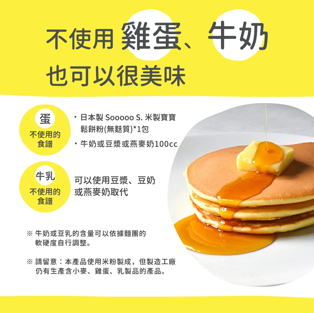 不使用雞蛋、牛奶，也可以很美味，日本製 Sooooo S. 米製寶寶，鬆餅粉(無麩質)1包，不使用的，·牛奶或豆漿或燕麥奶100cc，可以使用豆漿、豆奶，不使用的，或燕麥奶取代，※ 牛奶或豆乳的含量可以依據麵團的，軟硬度自行調整。※ 請留意:本產品使