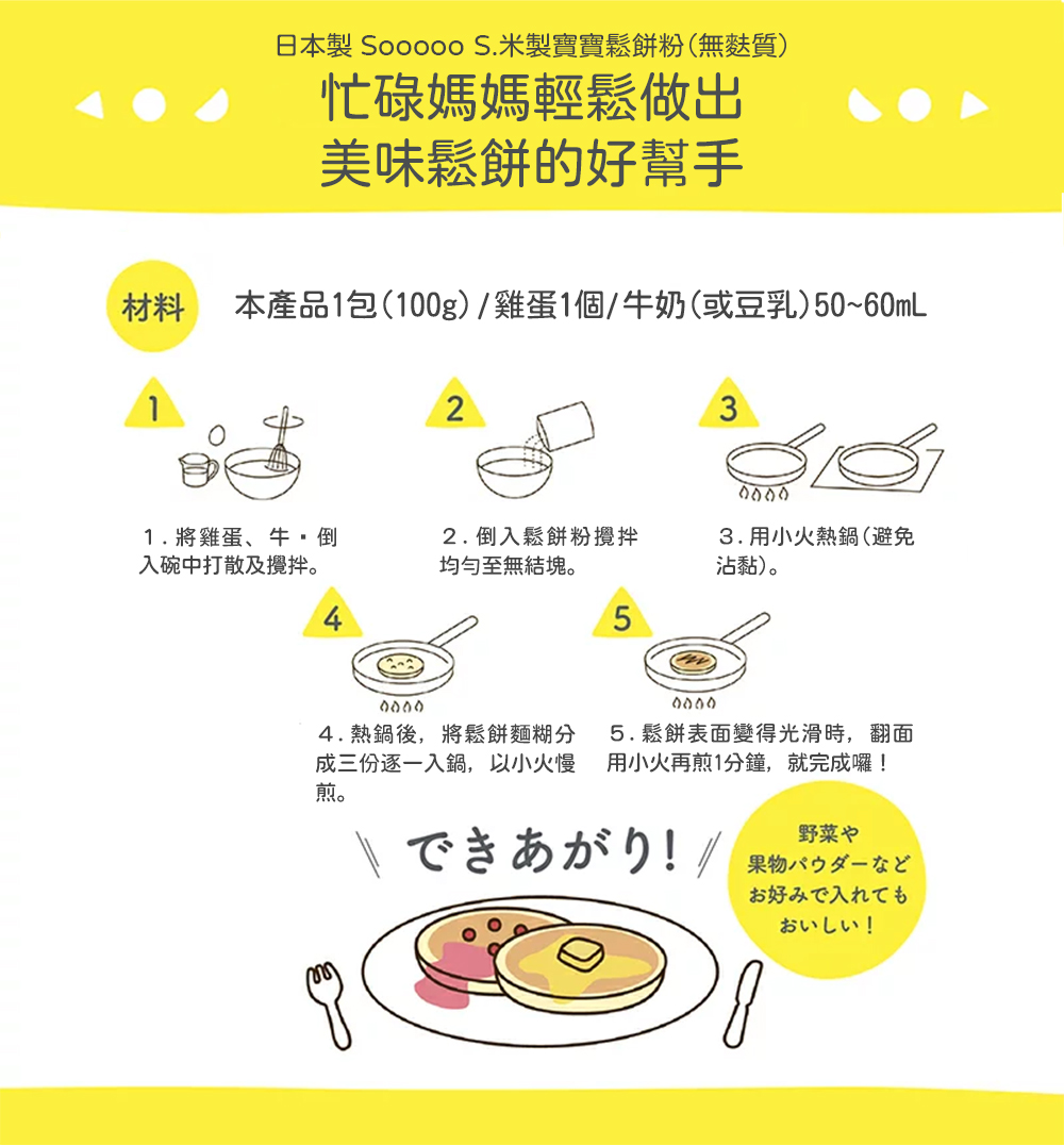 日本製 Sooooo S.米製寶寶鬆餅粉(無麩質)，忙碌媽媽輕鬆做出，美味鬆餅的好幫手，本產品1包(100g)/雞蛋1個/牛奶(或豆乳)50~60mL，1.將雞蛋、牛,倒，入碗中打散及攪拌。2.倒入鬆餅粉攪拌，均勻至無結塊。3.用小火熱鍋(避免，沾黏