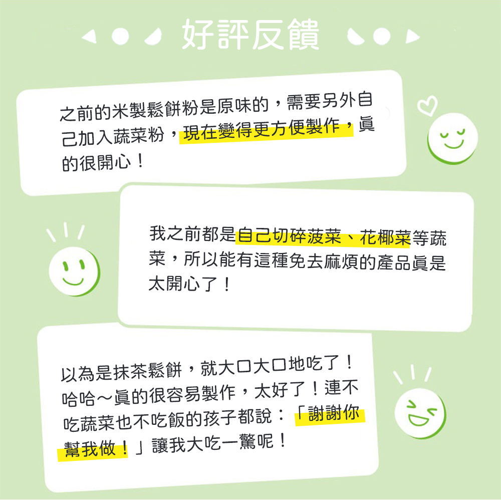 好評反饋，之前的米製鬆餅粉是原味的,需要另外自，己加入蔬菜粉,現在變得更方便製作,眞，的很開心!我之前都是自己切碎菠菜、花椰菜等蔬，菜,所以能有這種免去麻煩的產品眞是，太開心了!以為是抹茶鬆餅,就大口大口地吃了!哈哈~眞的很容易製作,太好了!連不，吃
