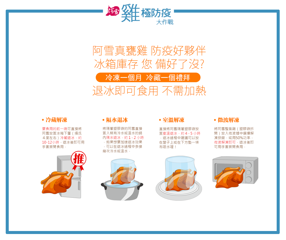 ·冷藏解凍,要食用的前一晚可直接將,阿雪放置冰箱下層(攝氏,4度左右)冷藏退冰,約,10-12小時,退冰後即可用,手套撕開食用,㊣雞極防疫,大作戰,阿雪真甕雞 防疫好夥伴,冰箱庫存 您 備好了沒?冷凍一個月 冷藏一個禮拜,退冰即可食用 不需加熱,隔水