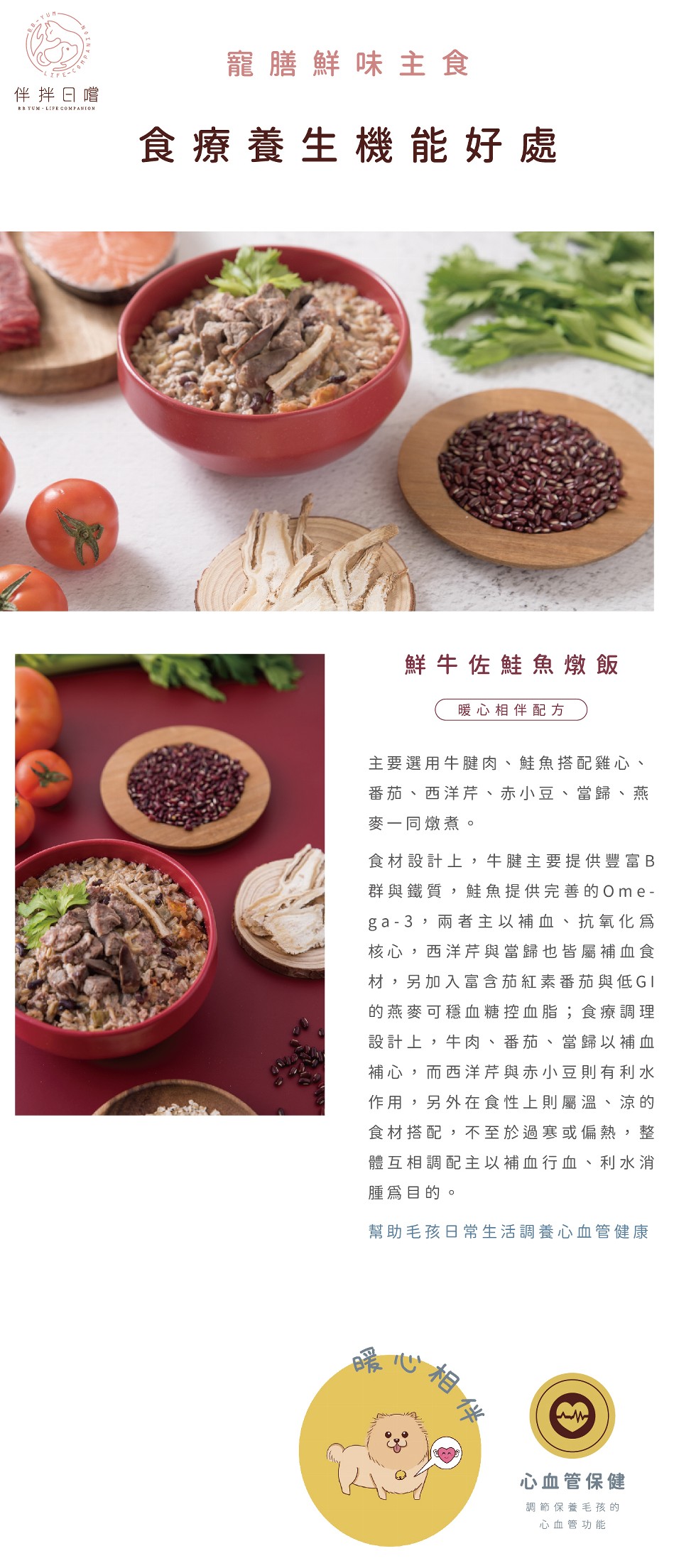 寵膳鮮味主食，よFE-C，伴拌日嚐，食療養生機能好處，鮮牛佐鮭魚燉飯，暖心相伴配方，主要選用牛腱肉、鮭魚搭配雞心、番茄、西洋芹、赤小豆、當歸、燕，麥一同燉煮。食材設計上,牛腱主要提供豐富B，群與鐵質,鮭魚提供完善的Ome-ga-3,兩者主以補血、抗氧