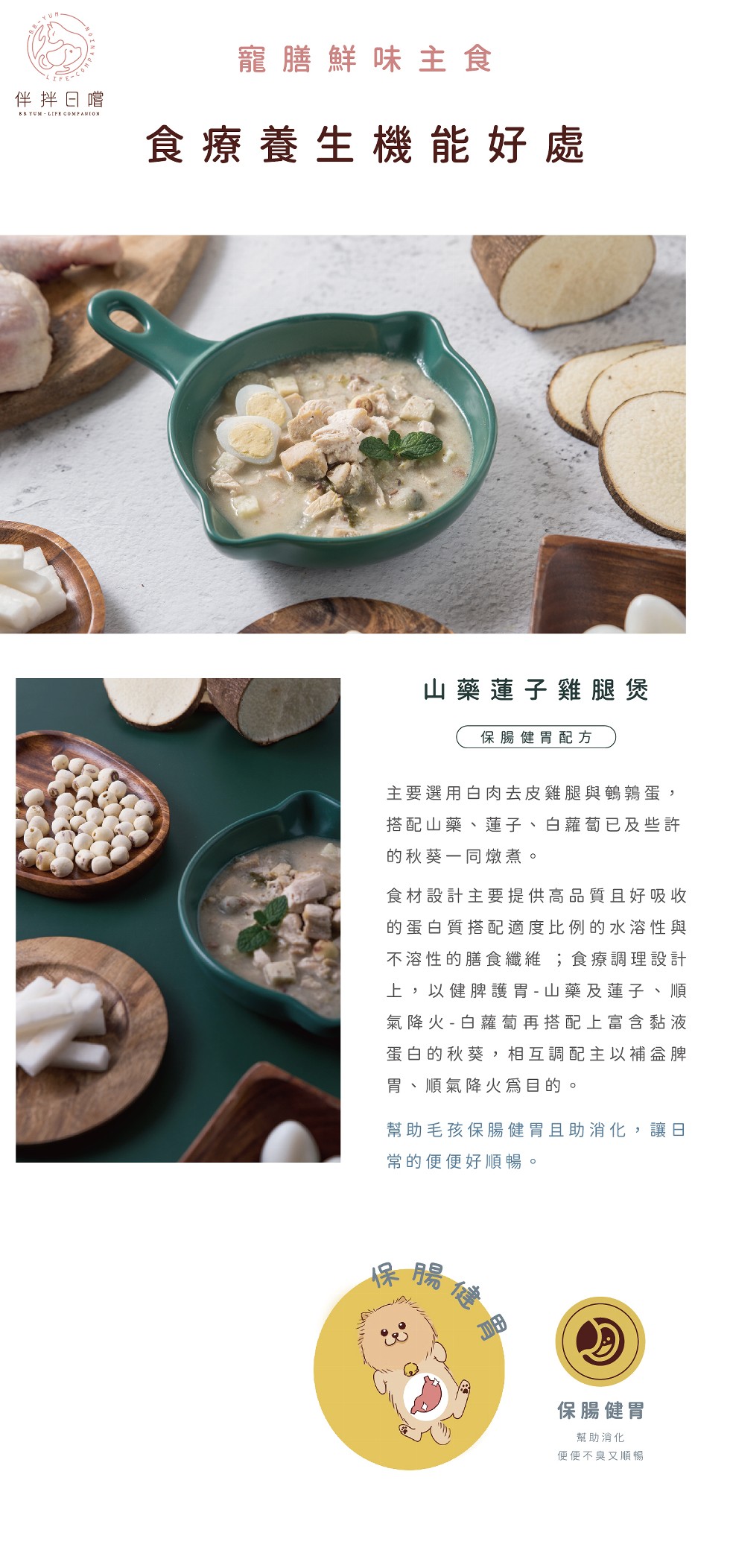 寵膳鮮味主食，よFE-CI，伴拌日嚐，食療養生機能好處，山藥蓮子雞腿煲，保腸健胃配方，主要選用白肉去皮雞腿與鶴鶉蛋,搭配山藥、蓮子、白蘿蔔已及些許，的秋葵一同燉煮。食材設計主要提供高品質且好吸收，的蛋白質搭配適度比例的水溶性與，下溶性的膳食纖維;食療