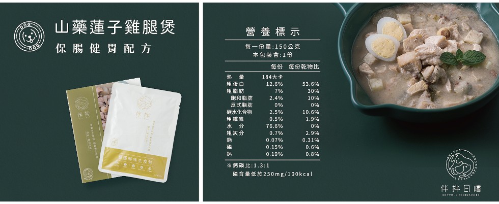 山藥蓮子雞腿煲，營養標示，保腸健胃配方，每一份量:150公克，本包裝含:1份，每份 每份乾物比，熱 量，184大卡，粗蛋白，粗脂肪，飽和脂肪，反式脂肪，碳水化合物，粗織雑，水 分，粗灰分，味主食包，※鈣磷比:1.3:1，磷含量低於250mg/100k