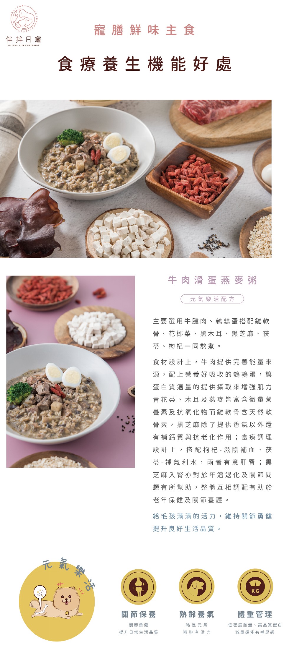 寵膳鮮味主食，伴拌日嚐，食療養生機能好處，牛肉滑蛋燕麥粥，元氣樂活配方，主要選用牛腱肉、鶴鶉蛋搭配雞軟，骨、花椰菜、黑木耳、黑芝麻、茯，苓、枸杞一同熬煮。食材設計上,牛肉提供完善能量來，源,配上營養好吸收的鶴 蛋,讓，蛋白質適量的提供攝取來增強肌力，