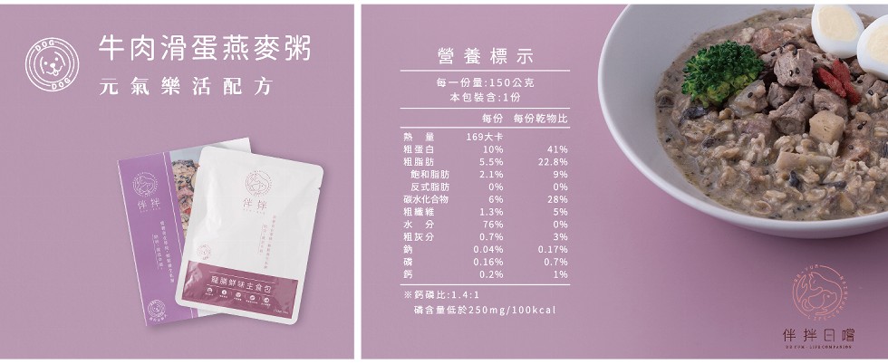 牛肉滑蛋燕麥粥，營養標示，元氣樂活配方，每一份量:150公克，本包裝含:1份，每份 每份乾物比，熱 量，粗蛋白，169大卡，粗脂肪，飽和脂肪，反式脂肪，碳水化合物，組織維，水 分，粗灰分，限鮮味主食包，※鈣磷比:1.4:1，确合量低於250mg/10