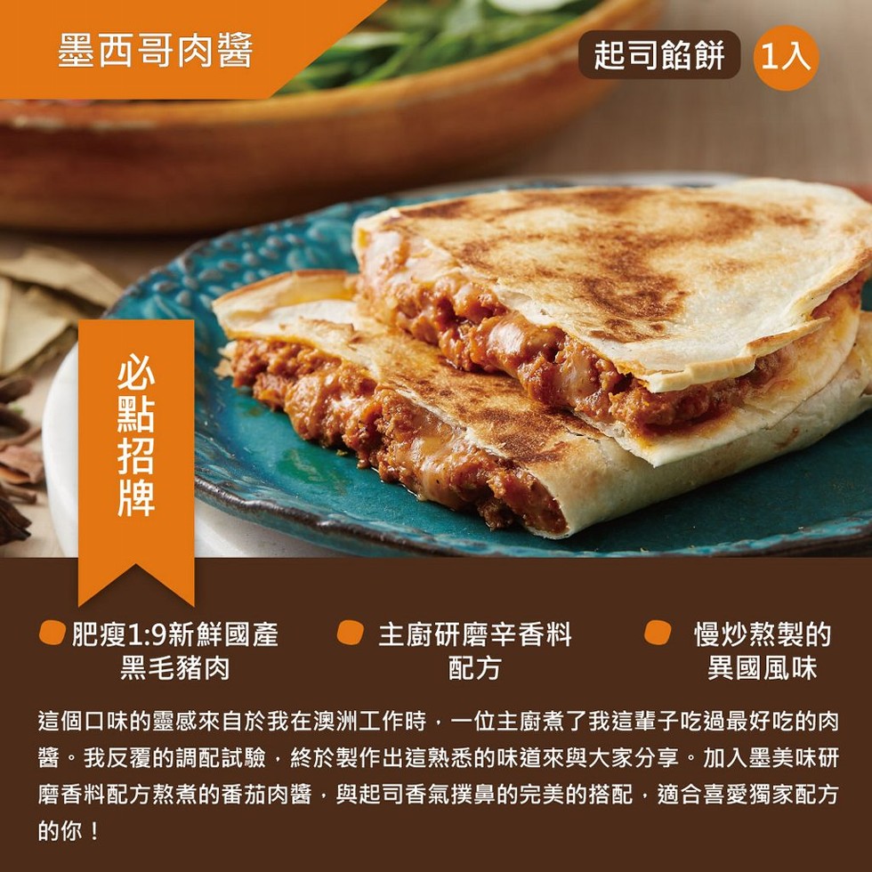 墨西哥肉醬，起司餡餅 1入，肥瘦1:9新鮮國產，黑毛豬肉，主廚研磨辛香料，慢炒熬製的，異國風味，這個口味的靈感來自於我在澳洲工作時,一位主廚煮了我這輩子吃過最好吃的肉，醬。我反覆的調配試驗,終於製作出這熟悉的味道來與大家分享。加入墨美味研，磨香料配方