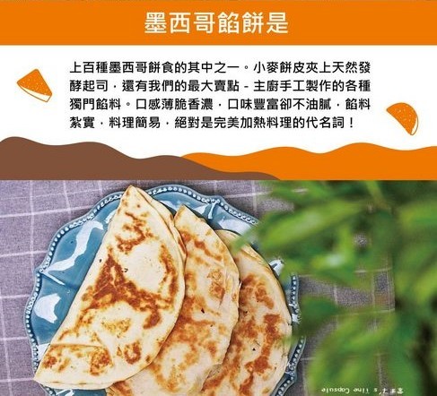 墨西哥餡餅是，上百種墨西哥餅食的其中之一。小麥餅皮夾上天然發，酵起司,還有我們的最大賣點-主廚手工製作的各種，獨門餡料。口感薄脆香濃,口味豐富卻不油膩,的料，紮實,料理簡易,絕對是完美加熱料理的代名詞!。