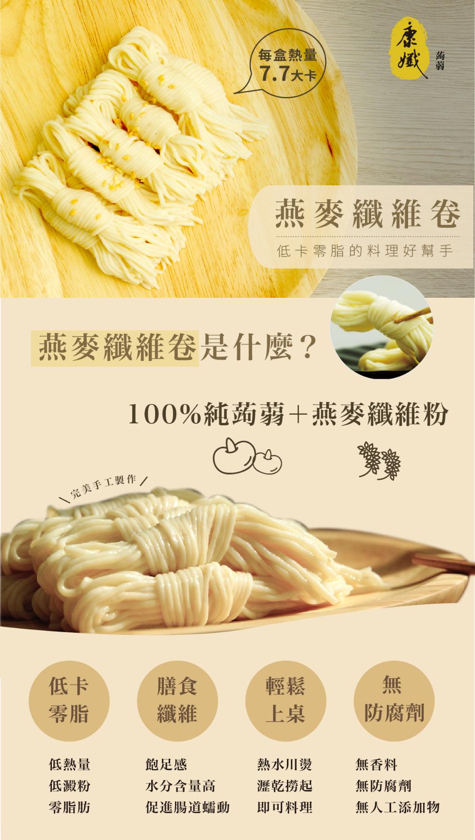 每盒熱量，7.7大卡/，燕麥纖維卷，低卡零脂的料理好幫手，燕麥纖維卷是什麼?100%純蒟蒻+燕麥纖維粉，完美手工製作/，防腐劑，低熱量，飽足感，熱水川燙，無香料，低澱粉，水分含量高，瀝乾撈起，無防腐劑，零脂肪，促進腸道蠕動，即可料理，無人工添加物。