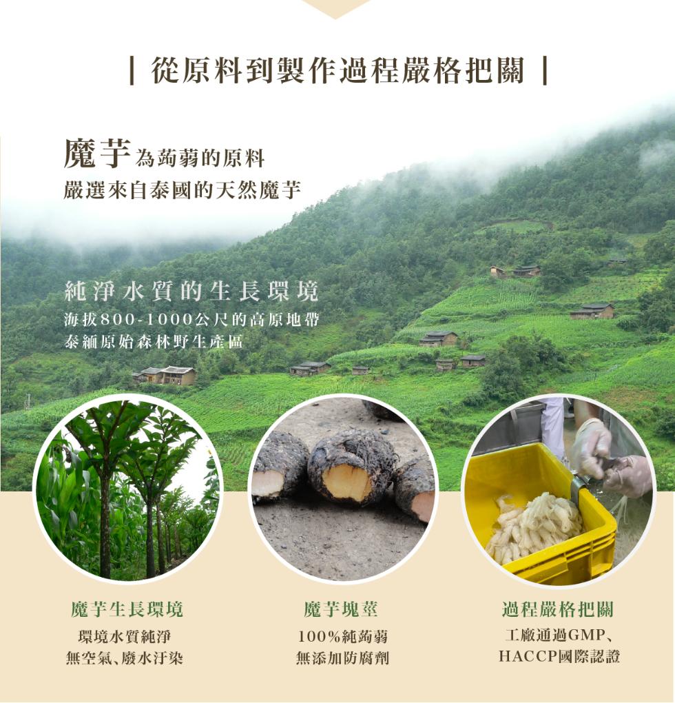 從原料到製作過程嚴格把關 ，魔芋為蒟蒻的原料，嚴選來自泰國的天然魔芋，純淨水質的生長環境，海拔800-1000公尺的高原地帶，泰緬原始森林野生產區，魔芋生長環境，魔芋塊莖，環境水質純淨，100%純蒟蒻，無空氣、廢水汙染，無添加防腐劑，過程嚴格把關，工