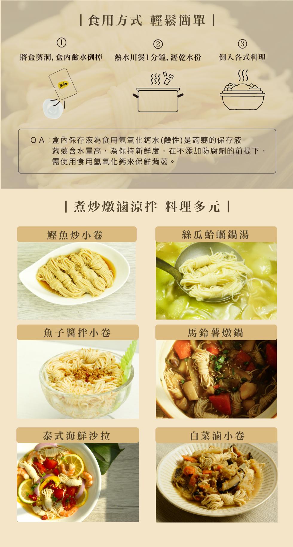 食用方式 輕鬆簡單，將盒剪洞,盒內鹼水倒掉 熱水川燙1分鐘,瀝乾水份，倒入各式料理，go كركركر，QA:盒內保存液為食用氫氧化鈣水(鹼性)是蒟蒻的保存液，蒟蒻含水量高,為保持新鮮度,在不添加防腐劑的前提下,需使用食用氫氧化鈣來保鮮蒟蒻。煮炒燉滷