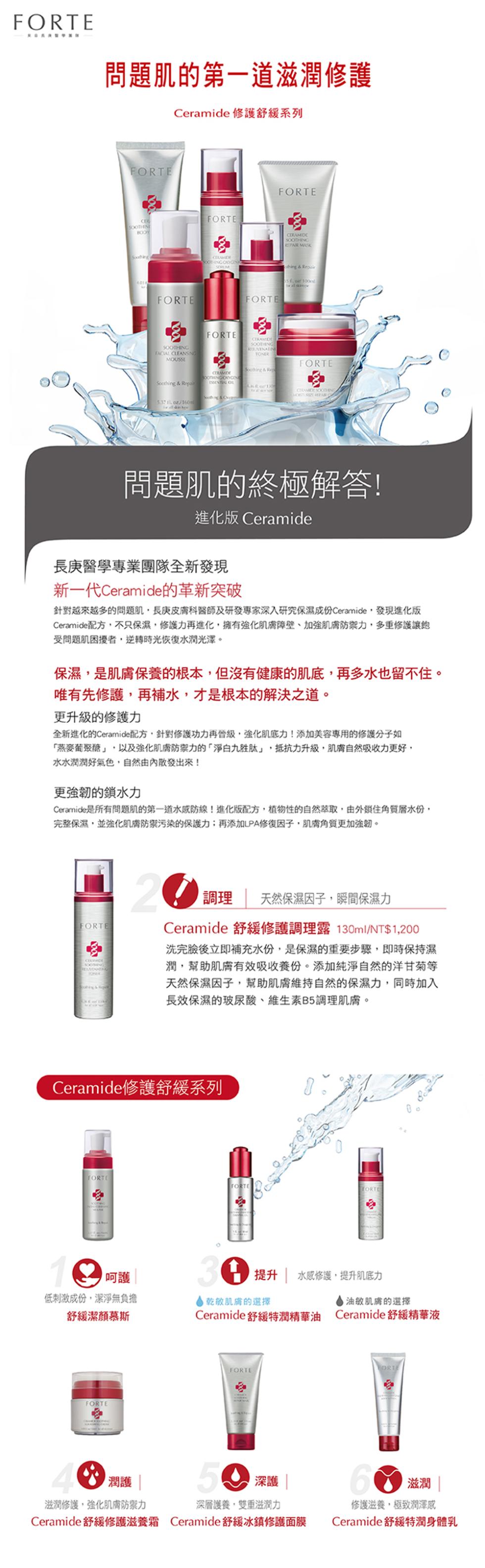 問題肌的第一道滋潤修護，Ceramide 修護舒緩系列，問題肌的終極解答!進化版 Ceramide，長庚醫學專業團隊全新發現，新一代Ceramide的革新突破，針對越來越多的問題肌,長庚皮膚科醫師及研發專家深入研究保濕成份 Ceramide,發現進化