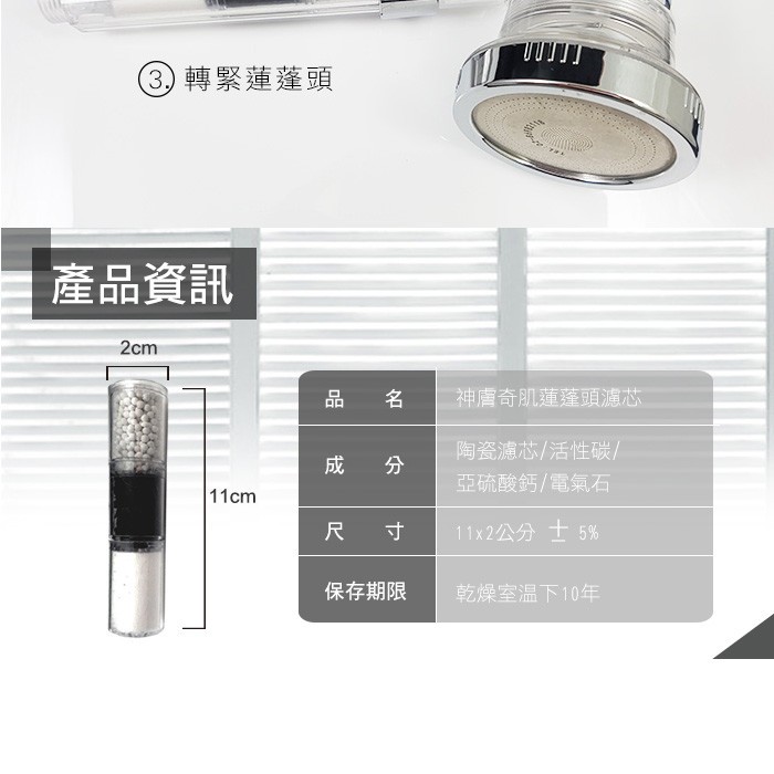 3) 轉緊蓮蓬頭，產品資訊，神膚奇肌蓮蓬頭濾芯，陶瓷濾芯/活性碳/，成 分，亞硫酸鈣/電氣石，11x2公分士5%，保存期限，乾燥室温下10年。
