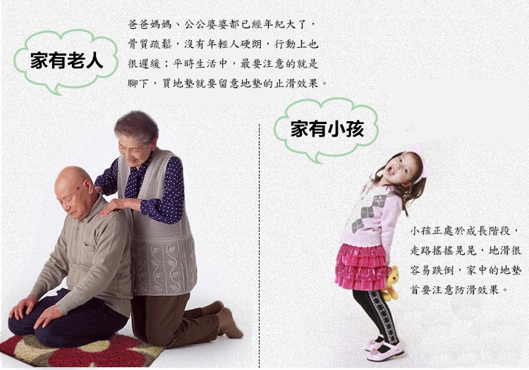 爸爸媽媽、公公婆婆都已經年紀大了,骨質疏鬆,沒有年輕人硬朗,行動上也,家有老人,很遲緩;平時生活中,最要注意的就是,腳下,買地墊就要留意地墊的止滑效果。家有小孩,小孩正處於成長階段,走路搖搖晃晃,地滑很,容易跌倒,家中的地墊,首要注意防滑效果。