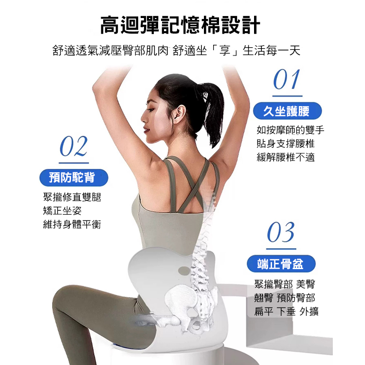 高迴彈記憶棉設計，舒適透氣減壓臀部肌肉 舒適坐享生活每一天，預防駝背，聚攏修直雙腿，矯正坐姿，維持身體平衡，久坐護腰，如按摩師的雙手，貼身支撐腰椎，緩解腰椎不適，端正骨盆，聚攏臀部 美臀，翹臀 預防臀部，扁平 下垂 外擴。