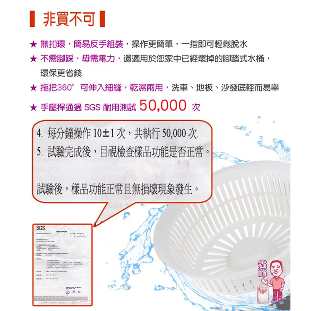 【 非買不可【，★ 無扣環,簡易反手組裝,操作更簡單,一指即可輕鬆脫水，★ 不需腳踩,毋需電力,還適用於您家中已經壞掉的腳踏式水桶,環保更省錢，★ 拖把360°可伸入細縫,乾濕兩用,洗車、地板、沙發底輕而易舉，★ 手壓桿通過 SGS 耐用測試 50,