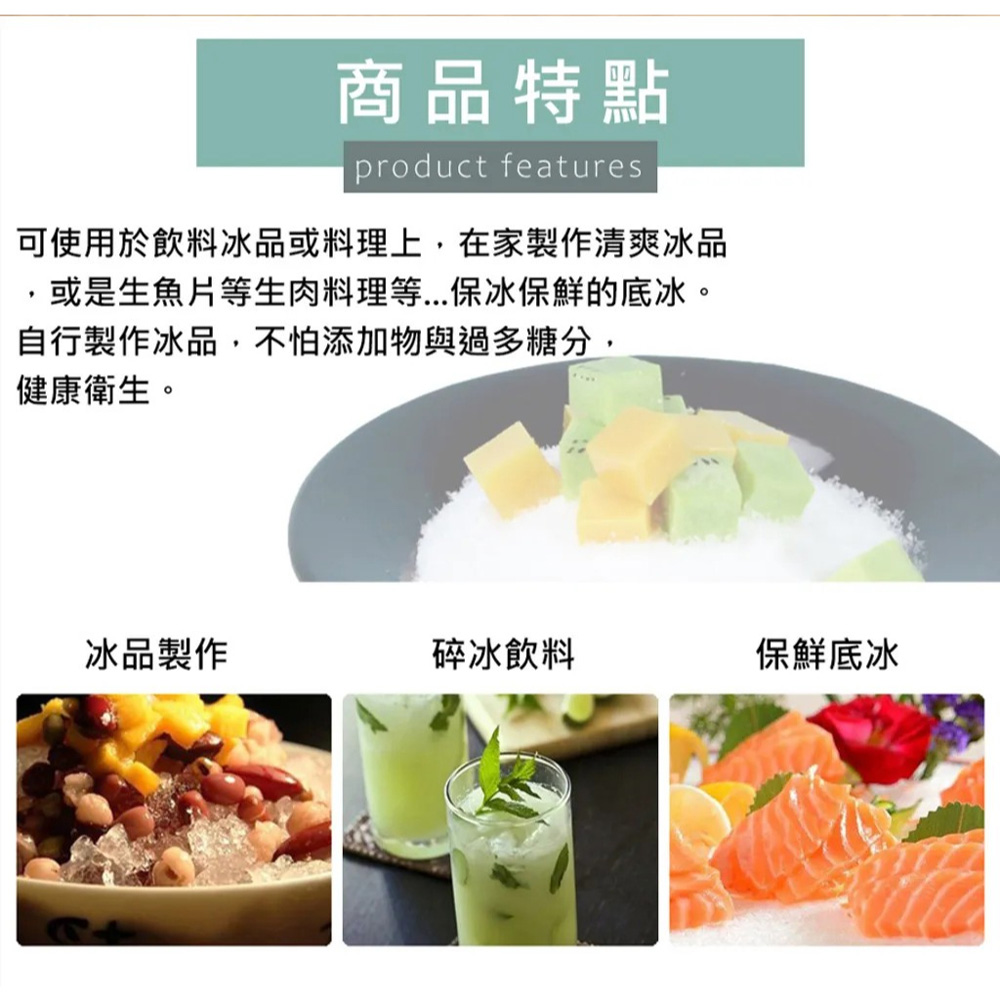 商品特點，可使用於飲料冰品或料理上,在家製作清爽冰品，或是生魚片等生肉料理等...保冰保鮮的底冰。自行製作冰品,不怕添加物與過多糖分,健康衛生。冰品製作，碎冰飲料，保鮮底冰。