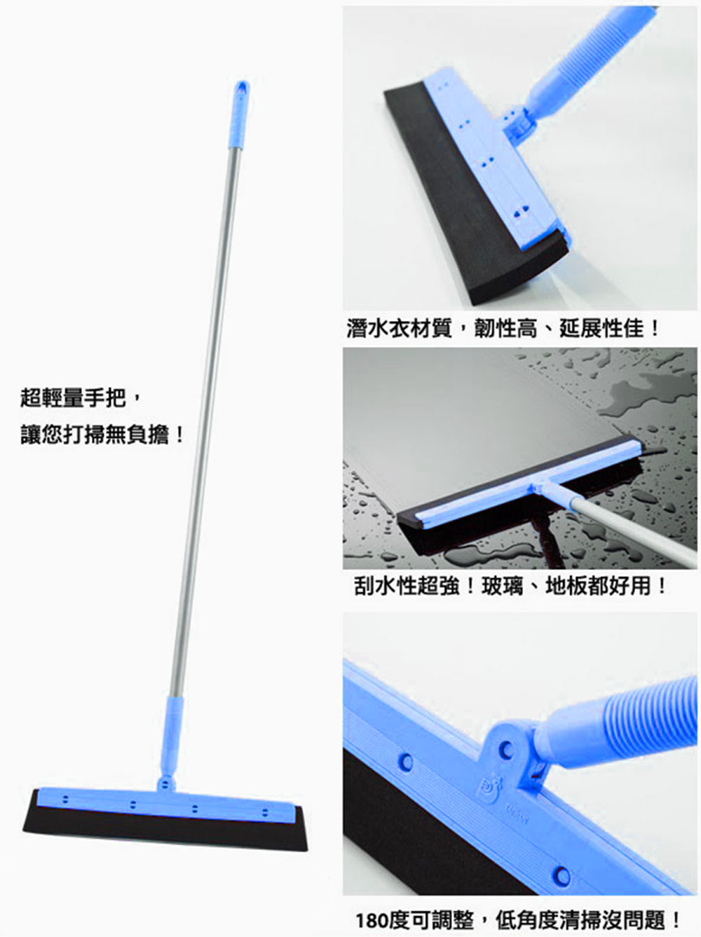 超輕量手把,讓您打掃無負擔!潛水衣材質,韌性高、延展性佳!刮水性超強!玻璃、地板都好用!180度可調整,低角度清掃沒問題!。