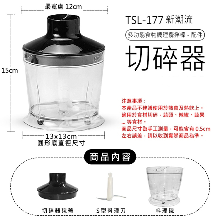 最寬處 12cm,·13x13cm,圓形底直徑尺寸,TSL-177 新潮流,(多功能食物調理攪拌棒-配件,切碎器,注意事項:本產品不建議使用於熱食及熱飲上。適用於食材切碎、蒜頭、辣椒、蔬果,... 等食材。商品尺寸為手工測量,可能會有0.5cm,左右