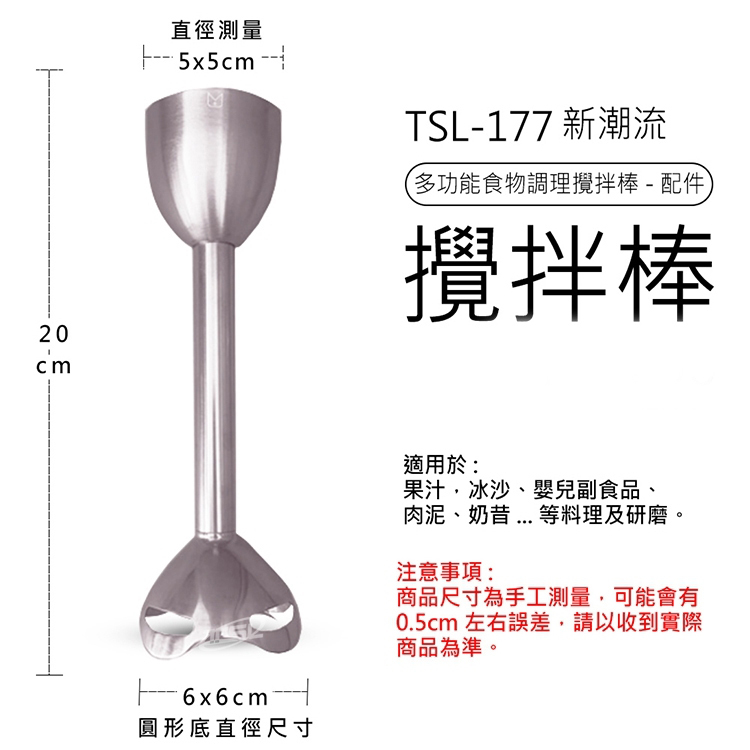 直徑測量,--- ·5x5cm -- 1,TSL-177 新潮流,多功能食物調理攪拌棒-配件,攪拌棒,圓形底直徑尺寸,適用於:果汁、冰沙、嬰兒副食品、肉泥、奶昔 .... 等料理及研磨。注意事項:商品尺寸為手工測量,可能會有,0.5cm 左右誤差,請