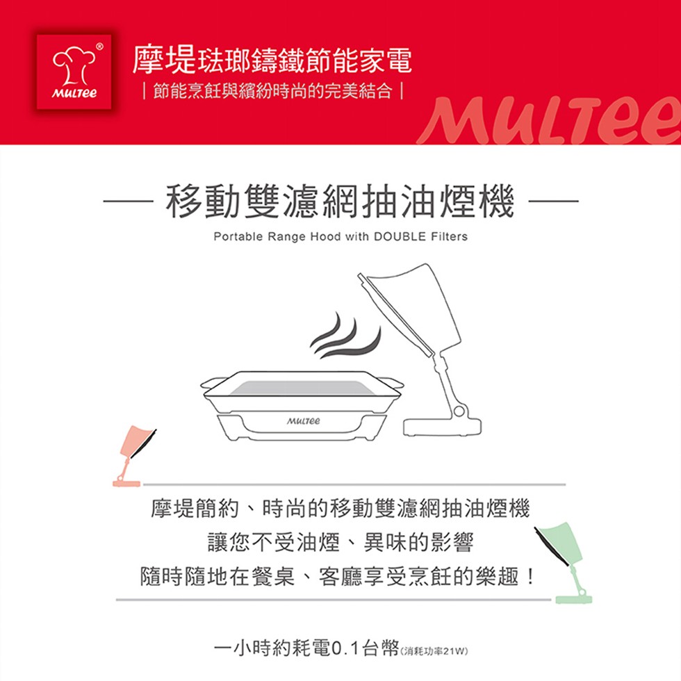P摩堤琺瑯鑄鐵節能家電，節能烹飪與繽紛時尚的完美結合，移動雙濾網抽油煙機，摩堤簡約、時尚的移動雙濾網抽油煙機，讓您不受油煙、異味的影響，隨時隨地在餐桌、客廳享受烹飪的樂趣!一小時約耗電0.1台幣(消耗功率21 W)。