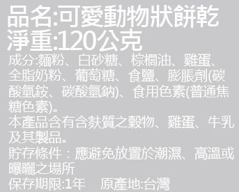品名:可愛動物狀餅乾，淨重:120公克，成分:麵粉、白砂糖、棕櫚油、雞蛋、全脂奶粉、葡萄糖、食鹽、膨脹劑(碳，酸氫銨、碳酸氫鈉)、食用色素(普通焦，糖色素)。本產品含有含麩質之穀物、雞蛋、牛乳，及其製品。貯存條件:應避免放置於潮濕、高溫或，曝曬之場所