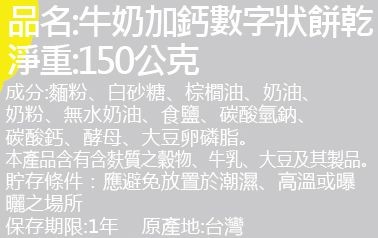 品名:牛奶加鈣數字狀餅乾，淨重:150公克，成分:麵粉、白砂糖、棕櫚油、奶油、奶粉、無水奶油、食鹽、碳酸氫鈉、碳酸鈣、酵母、大豆卵磷脂。本產品含有含麩質之穀物、牛乳、大豆及其製品。貯存條件:應避免放置於潮濕、高溫或曝，曬之場所，保存期限:1年原產地: