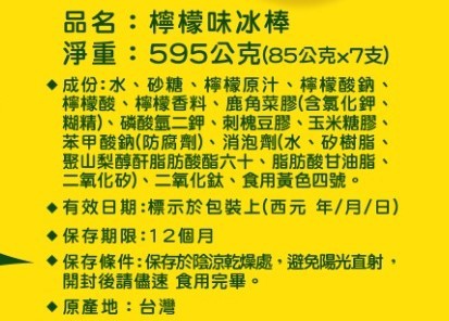 品名:檸檬味冰棒，淨重:595公克(85公克x7支)，♦成份:水、砂糖、檸檬原汁、檸檬酸鈉、檸檬酸、檸檬香料、鹿角菜膠(含氯化鉀，糊精)、磷酸氫二鉀、刺槐豆膠、玉米糖膠，苯甲酸鈉(防腐劑)、消泡劑(水、矽樹脂,聚山梨醇酐脂肪酸酯六十、脂肪酸甘油脂,二