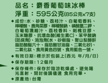 品名:麝香葡萄味冰棒,淨重:595公克(85公克x7支),♦成份:水、砂糖、荔枝汁、白葡萄香料、檸檬酸、鹿角菜膠、檸檬酸鈉、磷酸氫二鉀,白葡萄濃縮汁、荔枝香料、刺槐豆膠,玉米糖膠、抗壞血酸(維生素C)、苯甲酸鈉,(防腐劑)、消泡劑(水、矽樹脂、聚山梨