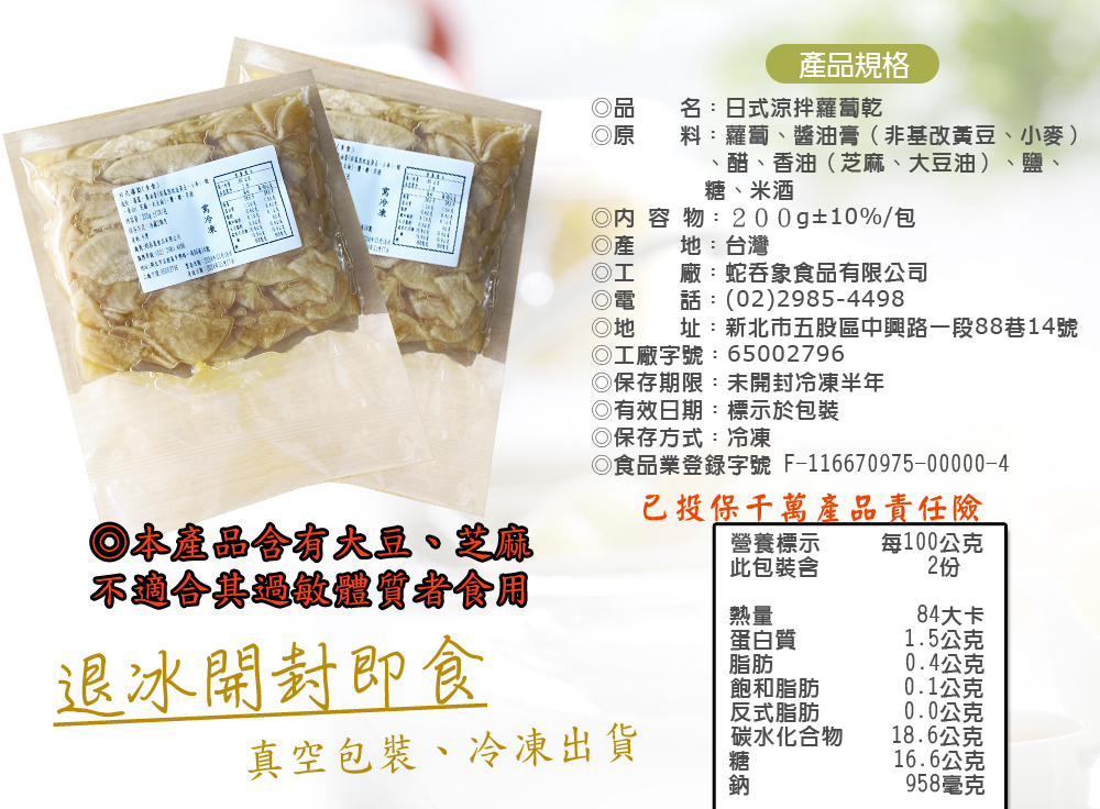 產品規格,名:日式涼拌蘿蔔乾,料:蘿蔔、醬油膏(非基改黃豆、小麥),醋、香油(芝麻、大豆油)、鹽、糖、米酒,◎內容物:200g±10%/包,地:台灣,廠:蛇吞象食品有限公司,話:(02)2985-4498,址:新北市五股區中興路一段88巷14號,◎本