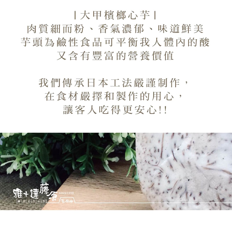 大甲檳榔心芋，肉質細而粉、香氣濃郁、味道鮮美，芋頭為鹼性食品可平衡我人體內的酸，又含有豐富的營養價值，我們傳承日本工法嚴謹制作,在食材嚴擇和製作的用心,讓客人吃得更安心!!。